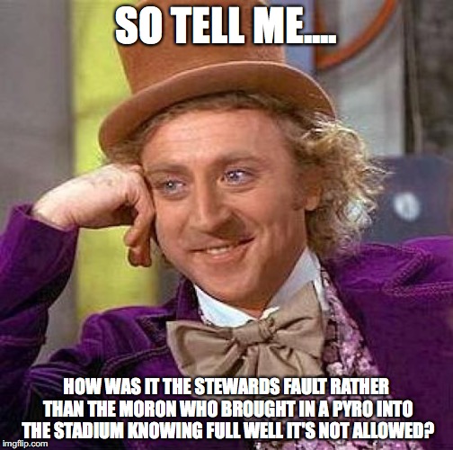 Creepy Condescending Wonka Meme | SO TELL ME.... HOW WAS IT THE STEWARDS FAULT RATHER THAN THE MORON WHO BROUGHT IN A PYRO INTO THE STADIUM KNOWING FULL WELL IT'S NOT ALLOWED | image tagged in memes,creepy condescending wonka | made w/ Imgflip meme maker