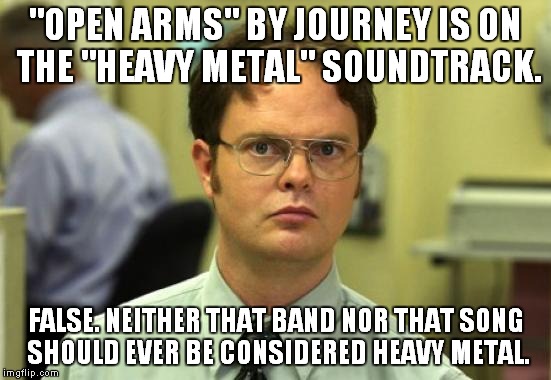 One song can ruin an entire CD | "OPEN ARMS" BY JOURNEY IS ON THE "HEAVY METAL" SOUNDTRACK. FALSE. NEITHER THAT BAND NOR THAT SONG SHOULD EVER BE CONSIDERED HEAVY METAL. | image tagged in memes,dwight schrute,heavy metal | made w/ Imgflip meme maker