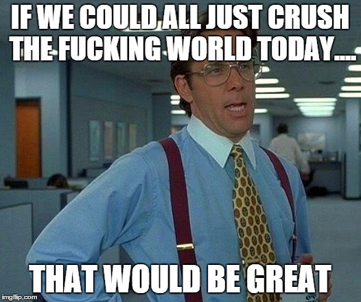That Would Be Great Meme | IF WE COULD ALL JUST CRUSH THE F**KING WORLD TODAY.... THAT WOULD BE GREAT | image tagged in memes,that would be great | made w/ Imgflip meme maker