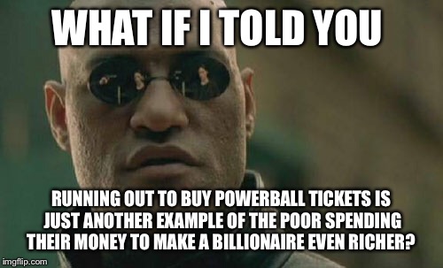 Matrix Morpheus | WHAT IF I TOLD YOU RUNNING OUT TO BUY POWERBALL TICKETS IS JUST ANOTHER EXAMPLE OF THE POOR SPENDING THEIR MONEY TO MAKE A BILLIONAIRE EVEN  | image tagged in memes,matrix morpheus | made w/ Imgflip meme maker