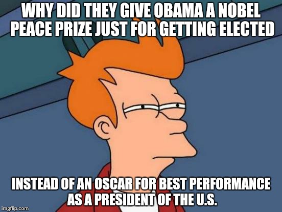 Futurama Fry | WHY DID THEY GIVE OBAMA A NOBEL PEACE PRIZE JUST FOR GETTING ELECTED INSTEAD OF AN OSCAR FOR BEST PERFORMANCE AS A PRESIDENT OF THE U.S. | image tagged in memes,futurama fry | made w/ Imgflip meme maker