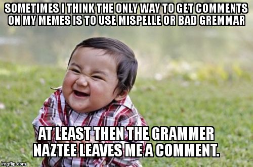 No conversations ever kick off on my memes :( ....so | SOMETIMES I THINK THE ONLY WAY TO GET COMMENTS ON MY MEMES IS TO USE MISPELLE OR BAD GREMMAR AT LEAST THEN THE GRAMMER NAZTEE LEAVES ME A CO | image tagged in memes,evil toddler,grammer nazi,grammar,misspelled,comments | made w/ Imgflip meme maker
