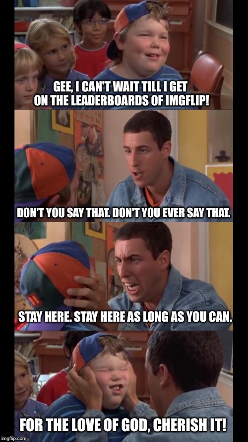 What I imagine the top dawgs are like to us bottom feeders | GEE, I CAN'T WAIT TILL I GET ON THE LEADERBOARDS OF IMGFLIP! FOR THE LOVE OF GOD, CHERISH IT! DON'T YOU SAY THAT. DON'T YOU EVER SAY THAT. S | image tagged in billy madison,imgflip,leaderboard,adam sandler,fat kid,chubby | made w/ Imgflip meme maker