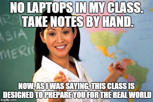 Unhelpful High School Teacher | NO LAPTOPS IN MY CLASS. TAKE NOTES BY HAND. NOW, AS I WAS SAYING, THIS CLASS IS DESIGNED TO PREPARE YOU FOR THE REAL WORLD | image tagged in memes,unhelpful high school teacher | made w/ Imgflip meme maker