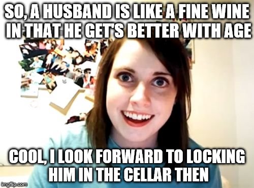 Overly Attached Girlfriend Meme | SO, A HUSBAND IS LIKE A FINE WINE IN THAT HE GET'S BETTER WITH AGE COOL, I LOOK FORWARD TO LOCKING HIM IN THE CELLAR THEN | image tagged in memes,overly attached girlfriend | made w/ Imgflip meme maker