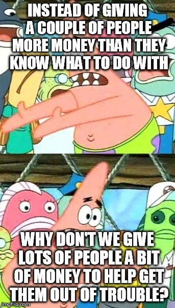 Put It Somewhere Else Patrick Meme | INSTEAD OF GIVING A COUPLE OF PEOPLE MORE MONEY THAN THEY KNOW WHAT TO DO WITH WHY DON'T WE GIVE LOTS OF PEOPLE A BIT OF MONEY TO HELP GET T | image tagged in memes,put it somewhere else patrick | made w/ Imgflip meme maker