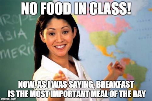 Unhelpful High School Teacher Meme | NO FOOD IN CLASS! NOW, AS I WAS SAYING, BREAKFAST IS THE MOST IMPORTANT MEAL OF THE DAY | image tagged in memes,unhelpful high school teacher | made w/ Imgflip meme maker