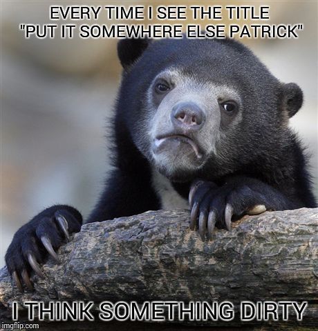 Confession Bear Meme | EVERY TIME I SEE THE TITLE "PUT IT SOMEWHERE ELSE PATRICK" I THINK SOMETHING DIRTY | image tagged in memes,confession bear | made w/ Imgflip meme maker