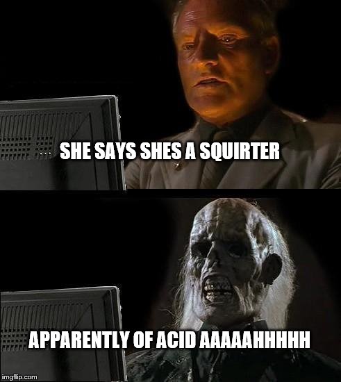 I'll Just Wait Here | SHE SAYS SHES A SQUIRTER APPARENTLY OF ACID AAAAAHHHHH | image tagged in memes,ill just wait here | made w/ Imgflip meme maker