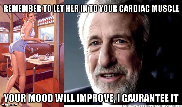 I guarantee it | REMEMBER TO LET HER IN TO YOUR CARDIAC MUSCLE YOUR MOOD WILL IMPROVE, I GAURANTEE IT | image tagged in i guarantee it | made w/ Imgflip meme maker