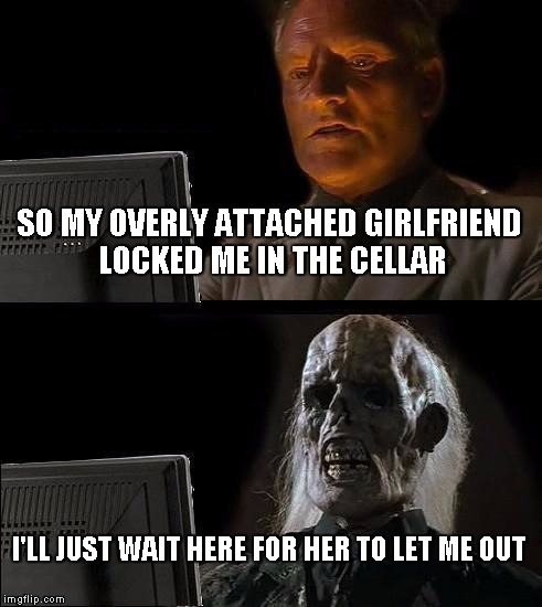 I'll Just Wait Here Meme | SO MY OVERLY ATTACHED GIRLFRIEND LOCKED ME IN THE CELLAR I'LL JUST WAIT HERE FOR HER TO LET ME OUT | image tagged in memes,ill just wait here | made w/ Imgflip meme maker