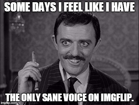 Gomez Addams | SOME DAYS I FEEL LIKE I HAVE THE ONLY SANE VOICE ON IMGFLIP. | image tagged in gomez addams | made w/ Imgflip meme maker
