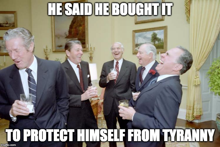 Reagan Goons Laughing | HE SAID HE BOUGHT IT TO PROTECT HIMSELF FROM TYRANNY | image tagged in reagan goons laughing | made w/ Imgflip meme maker
