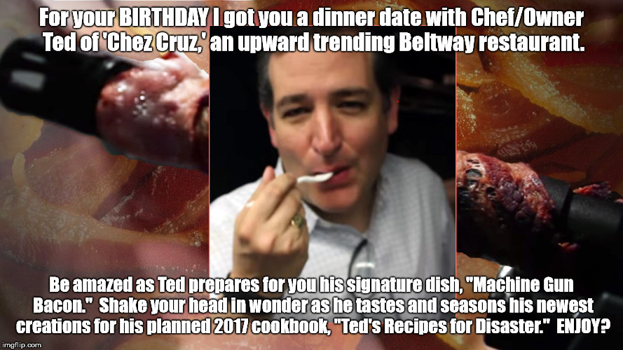 "A Birthday Dinner Date with Ted Cruz?" | For your BIRTHDAY I got you a dinner date with Chef/Owner Ted of 'Chez Cruz,' an upward trending Beltway restaurant. Be amazed as Ted prepar | image tagged in birthday,ted cruz,machine gun bacon,recipes for disaster,dinner,date | made w/ Imgflip meme maker