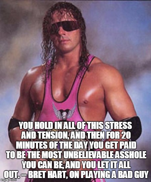 Bret Hart | YOU HOLD IN ALL OF THIS STRESS AND TENSION, AND THEN FOR 20 MINUTES OF THE DAY YOU GET PAID TO BE THE MOST UNBELIEVABLE ASSHOLE YOU CAN BE,  | image tagged in bret hart | made w/ Imgflip meme maker