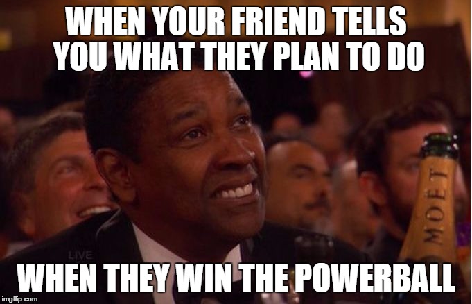 WHEN YOUR FRIEND TELLS YOU WHAT THEY PLAN TO DO WHEN THEY WIN THE POWERBALL | image tagged in powerball | made w/ Imgflip meme maker
