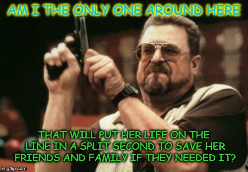 Am I The Only One Around Here | AM I THE ONLY ONE AROUND HERE THAT WILL PUT HER LIFE ON THE LINE IN A SPLIT SECOND TO SAVE HER FRIENDS AND FAMILY IF THEY NEEDED IT? | image tagged in memes,am i the only one around here | made w/ Imgflip meme maker