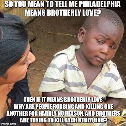 Third World Skeptical Kid | SO YOU MEAN TO TELL ME PHILADELPHIA MEANS BROTHERLY LOVE? THEN IF IT MEANS BROTHERLY LOVE WHY ARE PEOPLE ROBBING AND KILLING ONE ANOTHER FOR | image tagged in memes,third world skeptical kid | made w/ Imgflip meme maker