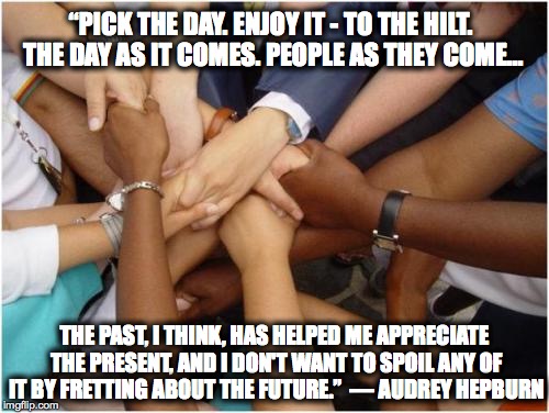 “PICK THE DAY. ENJOY IT - TO THE HILT. THE DAY AS IT COMES. PEOPLE AS THEY COME... THE PAST, I THINK, HAS HELPED ME APPRECIATE THE PRESENT,  | image tagged in inspiration | made w/ Imgflip meme maker
