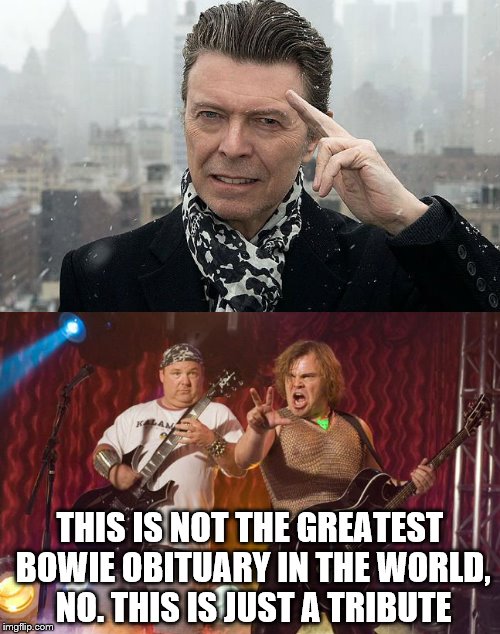 Hopefully he would've like this... | THIS IS NOT THE GREATEST BOWIE OBITUARY IN THE WORLD, NO. THIS IS JUST A TRIBUTE | image tagged in memes,david bowie,tenacious d,music | made w/ Imgflip meme maker