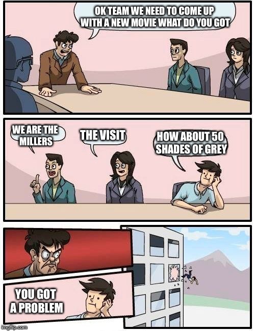 Boardroom Meeting Suggestion | OK TEAM WE NEED TO COME UP WITH A NEW MOVIE WHAT DO YOU GOT WE ARE THE MILLERS THE VISIT HOW ABOUT 50 SHADES OF GREY YOU GOT A PROBLEM | image tagged in memes,boardroom meeting suggestion | made w/ Imgflip meme maker