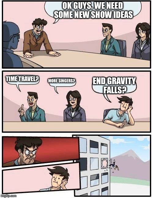 Boardroom Meeting Suggestion | OK GUYS. WE NEED SOME NEW SHOW IDEAS TIME TRAVEL? MORE SINGERS? END GRAVITY FALLS? | image tagged in memes,boardroom meeting suggestion | made w/ Imgflip meme maker