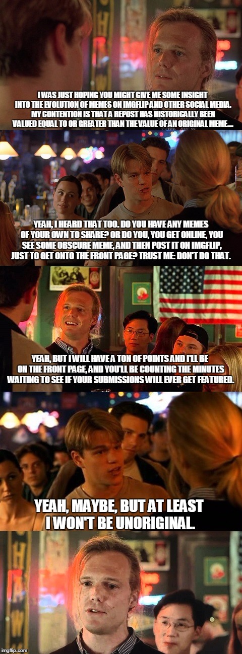 a good will hunting parody on the pro-reposts v. anti-reposts dialogue on this site. keep in mind: its meant to be in jest!!! | I WAS JUST HOPING YOU MIGHT GIVE ME SOME INSIGHT INTO THE EVOLUTION OF MEMES ON IMGFLIP AND OTHER SOCIAL MEDIA. MY CONTENTION IS THAT A REPO | image tagged in good will hunting bar scene,movie,meme,imgflip | made w/ Imgflip meme maker