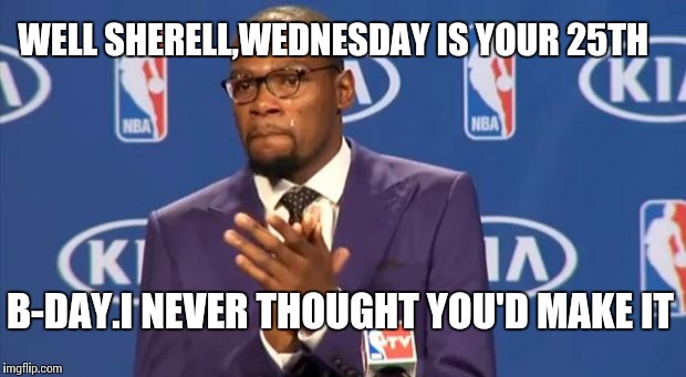 You The Real MVP | WELL SHERELL,WEDNESDAY IS YOUR 25TH B-DAY.I NEVER THOUGHT YOU'D MAKE IT | image tagged in memes,you the real mvp | made w/ Imgflip meme maker