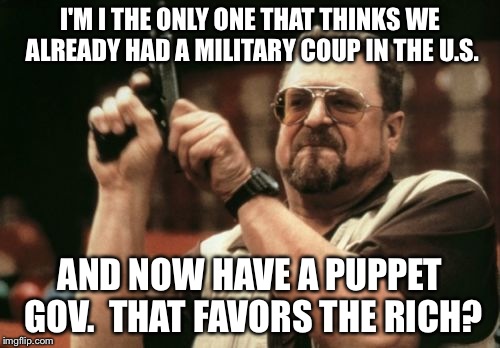 Am I The Only One Around Here | I'M I THE ONLY ONE THAT THINKS WE ALREADY HAD A MILITARY COUP IN THE U.S. AND NOW HAVE A PUPPET GOV.  THAT FAVORS THE RICH? | image tagged in memes,am i the only one around here | made w/ Imgflip meme maker