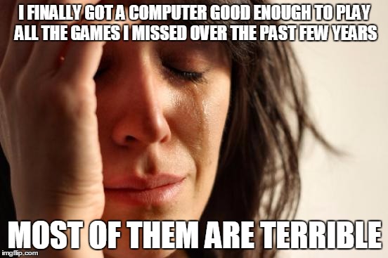 First World Problems | I FINALLY GOT A COMPUTER GOOD ENOUGH TO PLAY ALL THE GAMES I MISSED OVER THE PAST FEW YEARS MOST OF THEM ARE TERRIBLE | image tagged in memes,first world problems,pcmasterrace | made w/ Imgflip meme maker