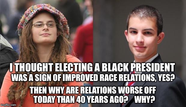 Liberal vs Conservative | I THOUGHT ELECTING A BLACK PRESIDENT WAS A SIGN OF IMPROVED RACE RELATIONS, YES? THEN WHY ARE RELATIONS WORSE OFF  TODAY THAN 40 YEARS AGO?  | image tagged in liberal vs conservative | made w/ Imgflip meme maker