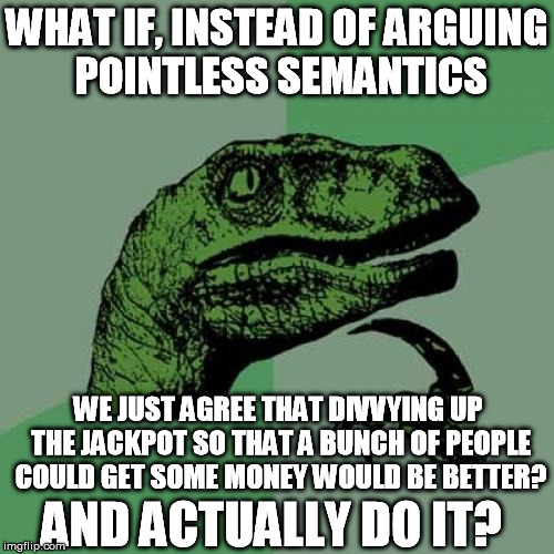 $10,000 for a lot more people | WHAT IF, INSTEAD OF ARGUING POINTLESS SEMANTICS WE JUST AGREE THAT DIVVYING UP THE JACKPOT SO THAT A BUNCH OF PEOPLE COULD GET SOME MONEY WO | image tagged in memes,philosoraptor,lottery,selfish,charity | made w/ Imgflip meme maker
