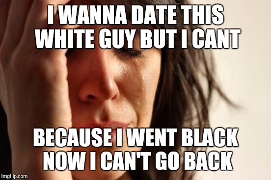 First World Problems | I WANNA DATE THIS WHITE GUY BUT I CANT BECAUSE I WENT BLACK NOW I CAN'T GO BACK | image tagged in memes,first world problems | made w/ Imgflip meme maker