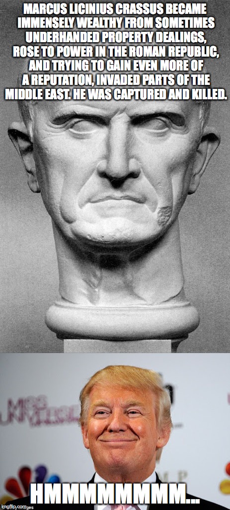 I think we can all see where this is going. | MARCUS LICINIUS CRASSUS BECAME IMMENSELY WEALTHY FROM SOMETIMES UNDERHANDED PROPERTY DEALINGS, ROSE TO POWER IN THE ROMAN REPUBLIC, AND TRYI | image tagged in politics,donald trump,funny,funny memes | made w/ Imgflip meme maker