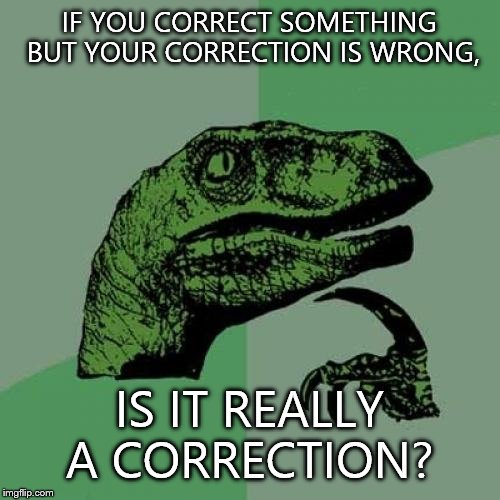 Philosoraptor | IF YOU CORRECT SOMETHING BUT YOUR CORRECTION IS WRONG, IS IT REALLY A CORRECTION? | image tagged in memes,philosoraptor | made w/ Imgflip meme maker