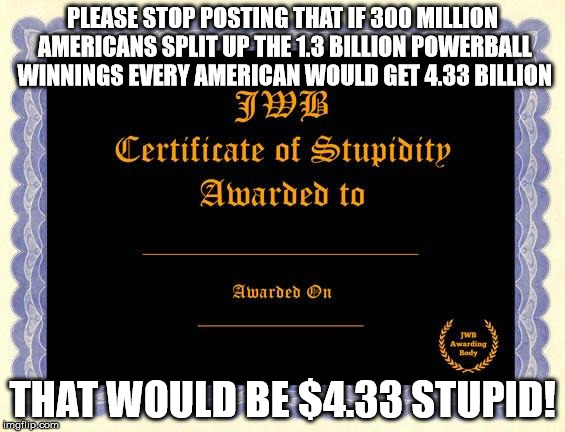 stupidity certificate | PLEASE STOP POSTING THAT IF 300 MILLION AMERICANS SPLIT UP THE 1.3 BILLION POWERBALL WINNINGS EVERY AMERICAN WOULD GET 4.33 BILLION THAT WOU | image tagged in stupidity certificate | made w/ Imgflip meme maker