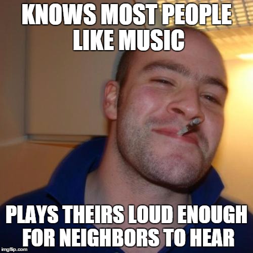Good Guy Greg Meme | KNOWS MOST PEOPLE LIKE MUSIC PLAYS THEIRS LOUD ENOUGH FOR NEIGHBORS TO HEAR | image tagged in memes,good guy greg | made w/ Imgflip meme maker