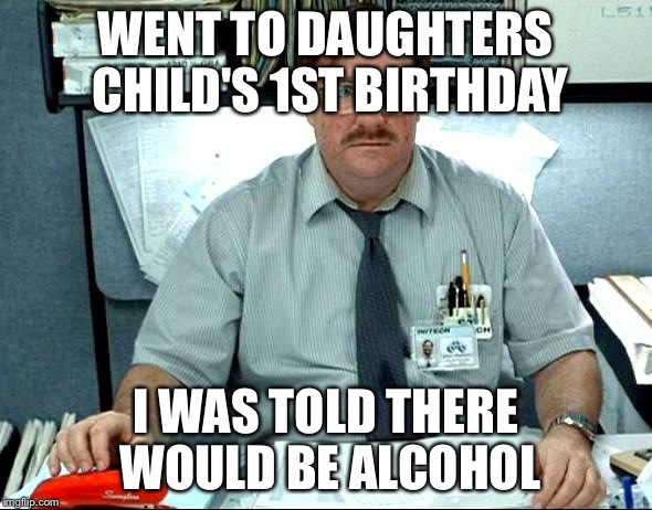 I Was Told There Would Be | WENT TO DAUGHTERS CHILD'S 1ST BIRTHDAY I WAS TOLD THERE WOULD BE ALCOHOL | image tagged in memes,i was told there would be | made w/ Imgflip meme maker