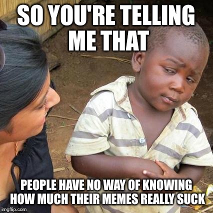 Third World Skeptical Kid Meme | SO YOU'RE TELLING ME THAT PEOPLE HAVE NO WAY OF KNOWING HOW MUCH THEIR MEMES REALLY SUCK | image tagged in memes,third world skeptical kid | made w/ Imgflip meme maker