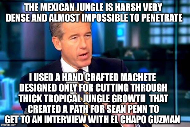 Brian Tarzan Williams | THE MEXICAN JUNGLE IS HARSH VERY DENSE AND ALMOST IMPOSSIBLE TO PENETRATE I USED A HAND CRAFTED MACHETE DESIGNED ONLY FOR CUTTING THROUGH TH | image tagged in memes,el chapo,mexican gang members,sean penn,brian williams was there,the interview | made w/ Imgflip meme maker