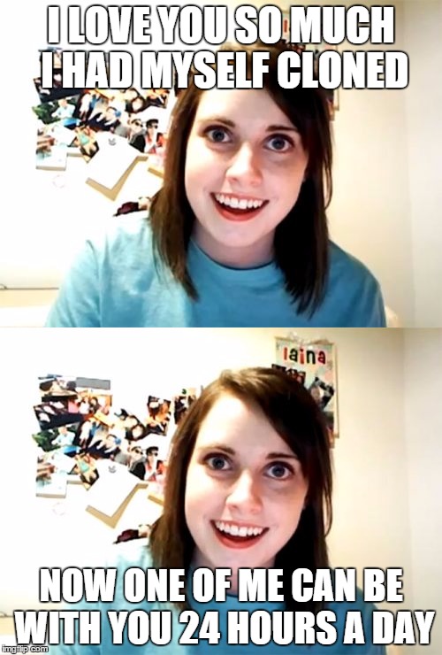Now We Will Be Together Even When You Sleep | I LOVE YOU SO MUCH I HAD MYSELF CLONED NOW ONE OF ME CAN BE WITH YOU 24 HOURS A DAY | image tagged in overly attached girlfriend,funny stuff | made w/ Imgflip meme maker