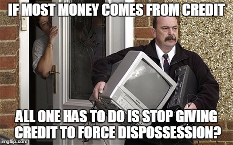 IF MOST MONEY COMES FROM CREDIT ALL ONE HAS TO DO IS STOP GIVING CREDIT TO FORCE DISPOSSESSION? | image tagged in bailiff | made w/ Imgflip meme maker