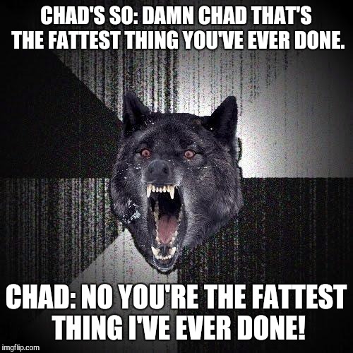 Insanity Wolf | CHAD'S SO: DAMN CHAD THAT'S THE FATTEST THING YOU'VE EVER DONE. CHAD: NO YOU'RE THE FATTEST THING I'VE EVER DONE! | image tagged in memes,insanity wolf,AdviceAnimals | made w/ Imgflip meme maker