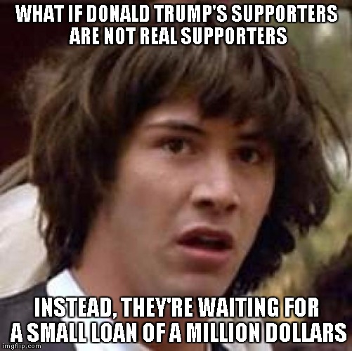 Conspiracy Keanu Meme | WHAT IF DONALD TRUMP'S SUPPORTERS ARE NOT REAL SUPPORTERS; INSTEAD, THEY'RE WAITING FOR A SMALL LOAN OF A MILLION DOLLARS | image tagged in memes,conspiracy keanu | made w/ Imgflip meme maker