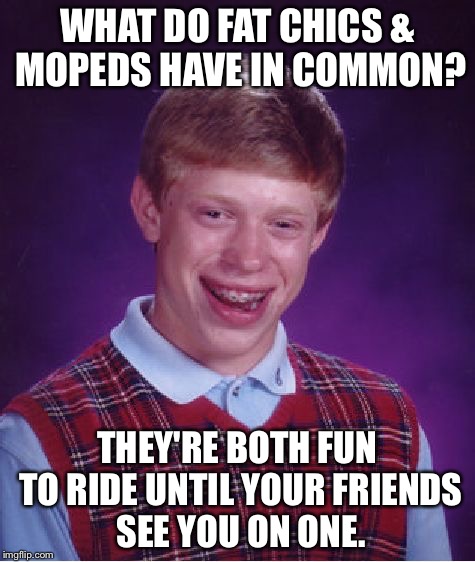 Big girls need lovin' too | WHAT DO FAT CHICS & MOPEDS HAVE IN COMMON? THEY'RE BOTH FUN TO RIDE UNTIL YOUR FRIENDS SEE YOU ON ONE. | image tagged in memes,bad luck brian | made w/ Imgflip meme maker