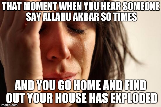 First World Problems |  THAT MOMENT WHEN YOU HEAR SOMEONE SAY ALLAHU AKBAR SO TIMES; AND YOU GO HOME AND FIND OUT YOUR HOUSE HAS EXPLODED | image tagged in memes,first world problems | made w/ Imgflip meme maker
