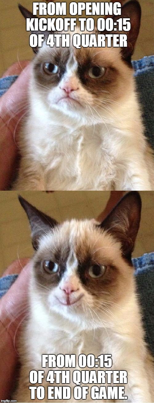 Grumpy Cat 2x Smile | FROM OPENING KICKOFF TO 00:15 OF 4TH QUARTER; FROM 00:15 OF 4TH QUARTER TO END OF GAME. | image tagged in grumpy cat 2x smile | made w/ Imgflip meme maker
