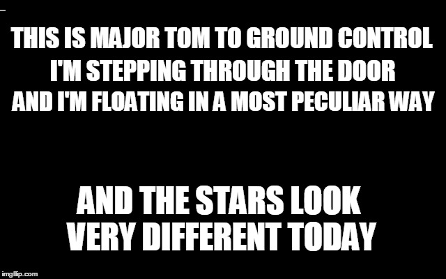 THIS IS MAJOR TOM TO GROUND CONTROL I'M STEPPING THROUGH THE DOOR AND I'M FLOATING IN A MOST PECULIAR WAY AND THE STARS LOOK VERY DIFFERENT  | made w/ Imgflip meme maker