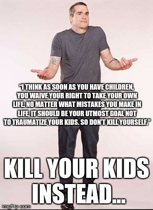 Don't traumatize your kids; kill them and get on with your life... |  “I THINK AS SOON AS YOU HAVE CHILDREN, YOU WAIVE YOUR RIGHT TO TAKE YOUR OWN LIFE. NO MATTER WHAT MISTAKES YOU MAKE IN LIFE, IT SHOULD BE YOUR UTMOST GOAL NOT TO TRAUMATIZE YOUR KIDS. SO DON’T KILL YOURSELF.”; KILL YOUR KIDS INSTEAD... | image tagged in rollins shrug | made w/ Imgflip meme maker