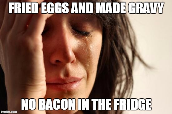 true story. | FRIED EGGS AND MADE GRAVY; NO BACON IN THE FRIDGE | image tagged in memes,first world problems | made w/ Imgflip meme maker